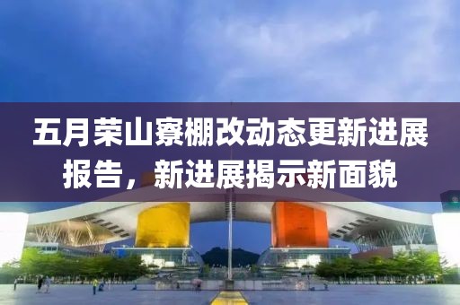 五月荣山寮棚改动态更新进展报告，新进展揭示新面貌