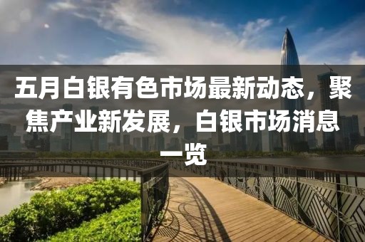 五月白银有色市场最新动态，聚焦产业新发展，白银市场消息一览
