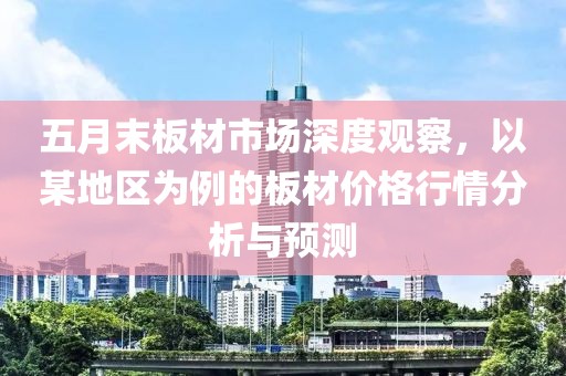五月末板材市场深度观察，以某地区为例的板材价格行情分析与预测