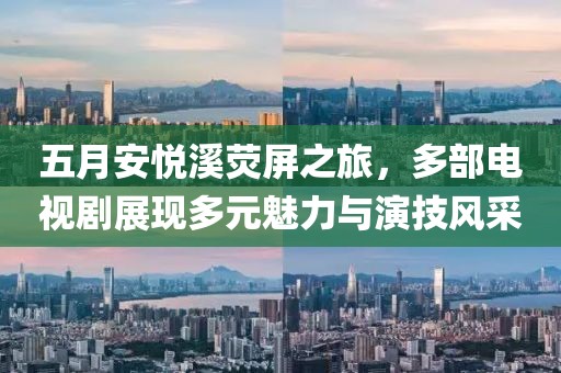 五月安悦溪荧屏之旅，多部电视剧展现多元魅力与演技风采