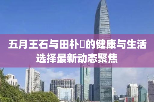 五月王石与田朴琤的健康与生活选择最新动态聚焦