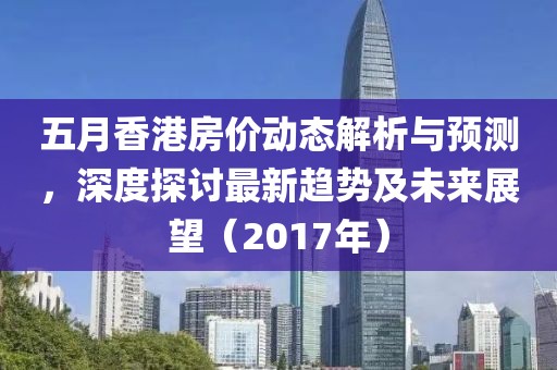 五月香港房价动态解析与预测，深度探讨最新趋势及未来展望（2017年）