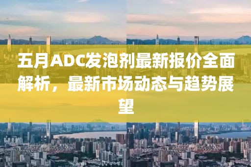 五月ADC发泡剂最新报价全面解析，最新市场动态与趋势展望