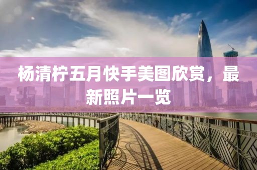 杨清柠五月快手美图欣赏，最新照片一览