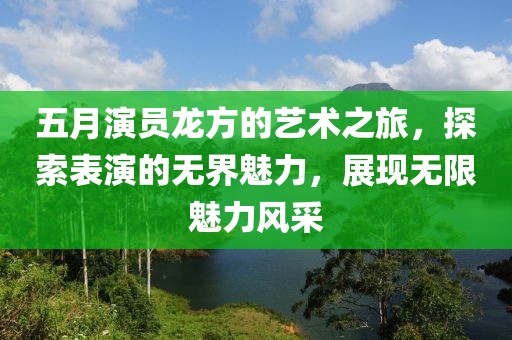 五月演员龙方的艺术之旅，探索表演的无界魅力，展现无限魅力风采