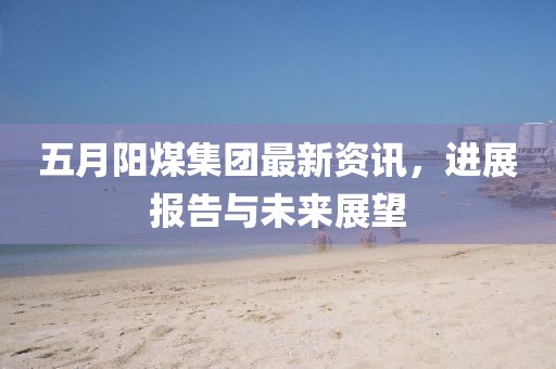 五月阳煤集团最新资讯，进展报告与未来展望