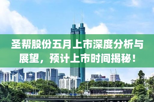 圣帮股份五月上市深度分析与展望，预计上市时间揭秘！