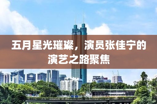 五月星光璀璨，演员张佳宁的演艺之路聚焦