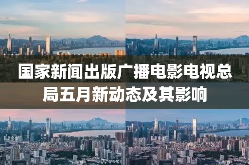 国家新闻出版广播电影电视总局五月新动态及其影响