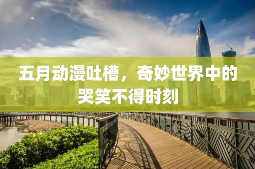 五月动漫吐槽，奇妙世界中的哭笑不得时刻