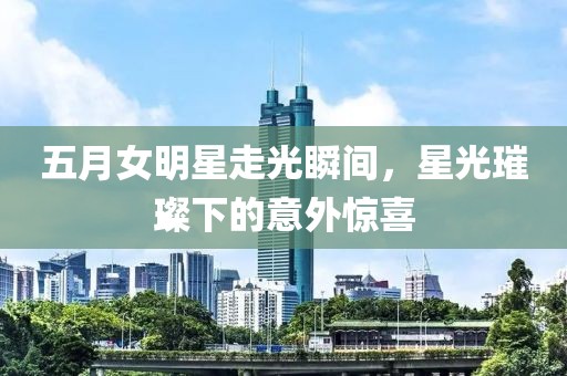 五月女明星走光瞬间，星光璀璨下的意外惊喜