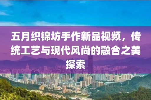 五月织锦坊手作新品视频，传统工艺与现代风尚的融合之美探索