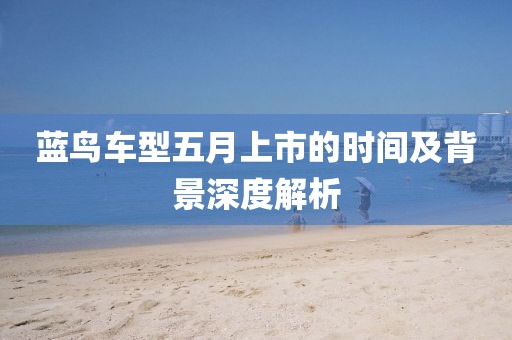 蓝鸟车型五月上市的时间及背景深度解析