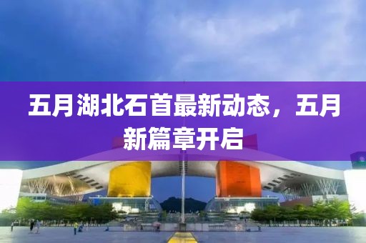 五月湖北石首最新动态，五月新篇章开启