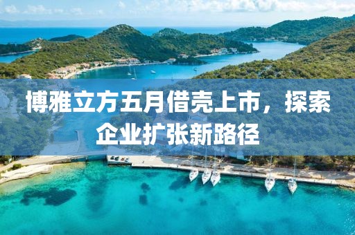 博雅立方五月借壳上市，探索企业扩张新路径
