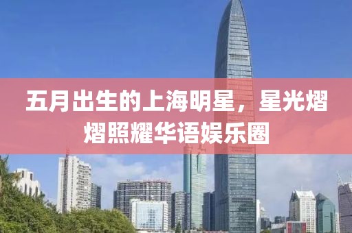 五月出生的上海明星，星光熠熠照耀华语娱乐圈
