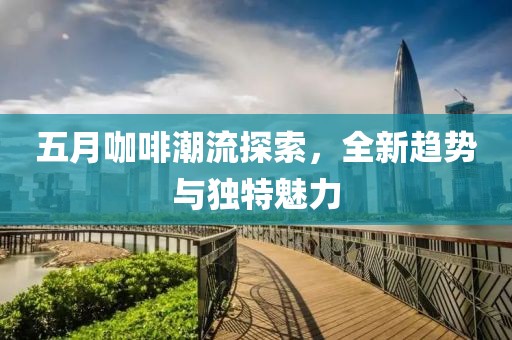 五月咖啡潮流探索，全新趋势与独特魅力