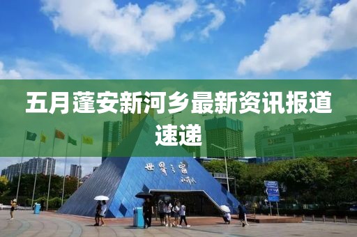 五月蓬安新河乡最新资讯报道速递