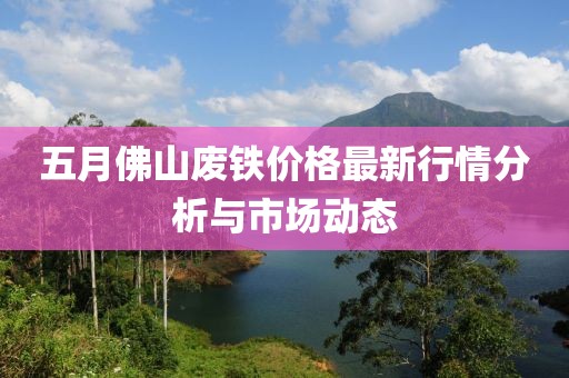 五月佛山废铁价格最新行情分析与市场动态