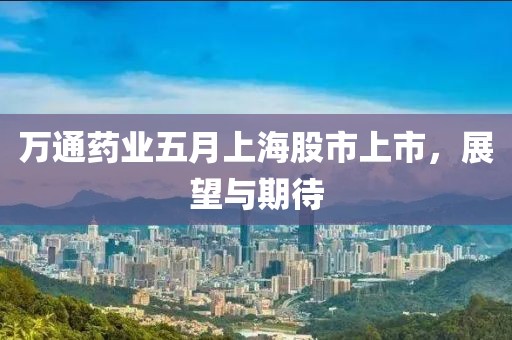 万通药业五月上海股市上市，展望与期待