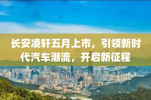 长安凌轩五月上市，引领新时代汽车潮流，开启新征程
