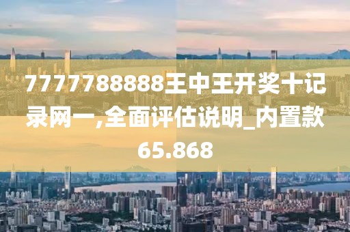 7777788888王中王开奖十记录网一,全面评估说明_内置款65.868