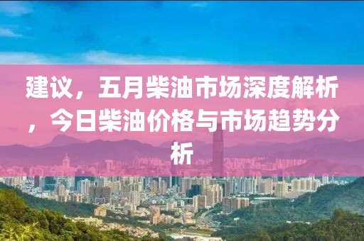 建议，五月柴油市场深度解析，今日柴油价格与市场趋势分析
