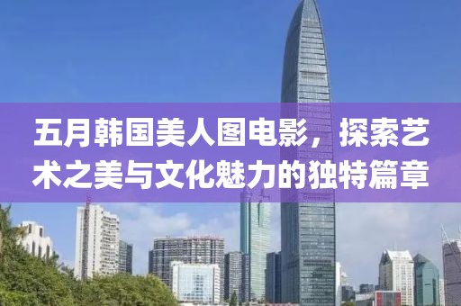 五月韩国美人图电影，探索艺术之美与文化魅力的独特篇章
