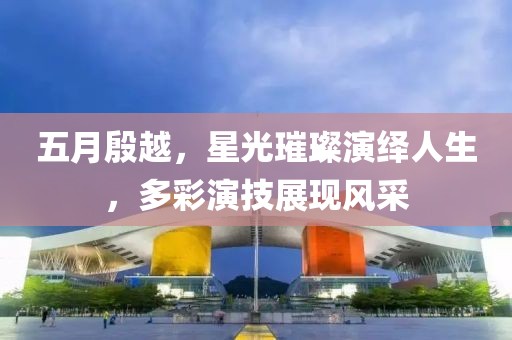 五月殷越，星光璀璨演绎人生，多彩演技展现风采