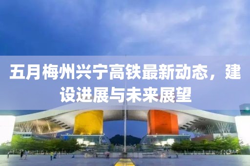五月梅州兴宁高铁最新动态，建设进展与未来展望