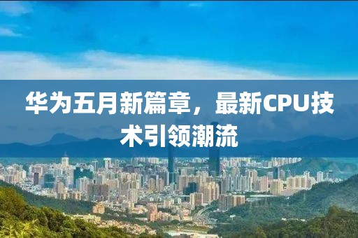 华为五月新篇章，最新CPU技术引领潮流