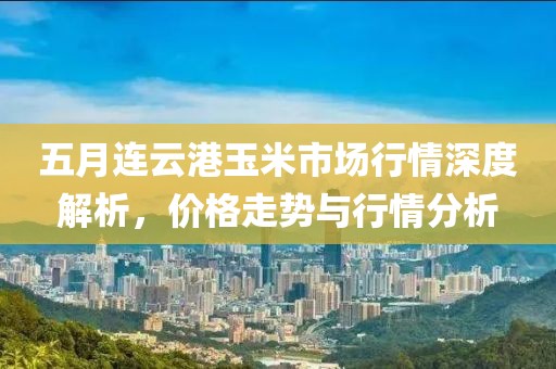 五月连云港玉米市场行情深度解析，价格走势与行情分析