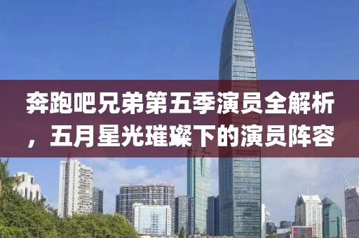 奔跑吧兄弟第五季演员全解析，五月星光璀璨下的演员阵容