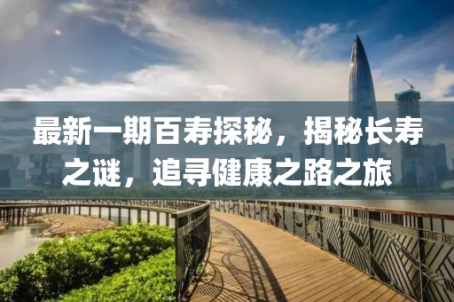 最新一期百寿探秘，揭秘长寿之谜，追寻健康之路之旅