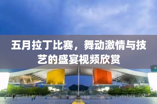 五月拉丁比赛，舞动激情与技艺的盛宴视频欣赏