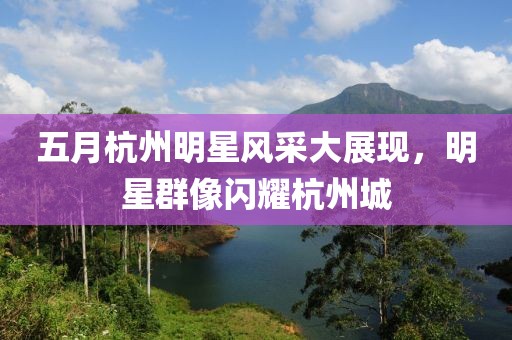 五月杭州明星风采大展现，明星群像闪耀杭州城