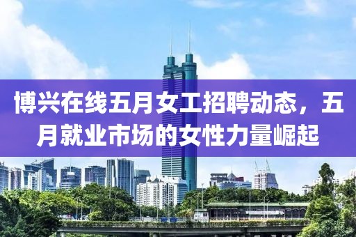博兴在线五月女工招聘动态，五月就业市场的女性力量崛起