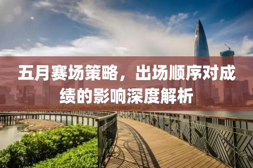 五月赛场策略，出场顺序对成绩的影响深度解析