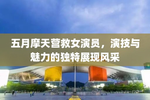 五月摩天营救女演员，演技与魅力的独特展现风采