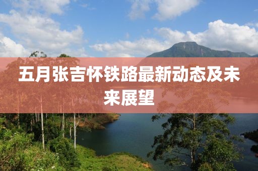 五月张吉怀铁路最新动态及未来展望