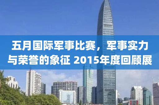 五月国际军事比赛，军事实力与荣誉的象征 2015年度回顾展