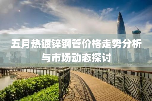 五月热镀锌钢管价格走势分析与市场动态探讨