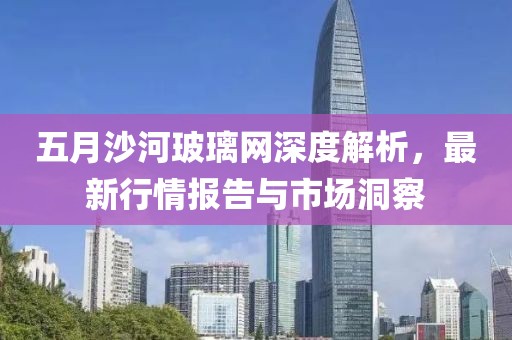 五月沙河玻璃网深度解析，最新行情报告与市场洞察
