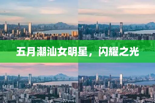 五月潮汕女明星，闪耀之光