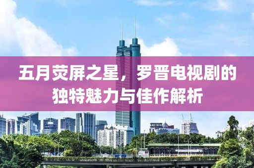 五月荧屏之星，罗晋电视剧的独特魅力与佳作解析