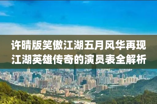 许晴版笑傲江湖五月风华再现江湖英雄传奇的演员表全解析