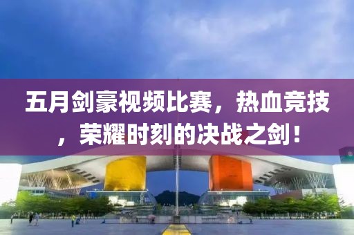 五月剑豪视频比赛，热血竞技，荣耀时刻的决战之剑！