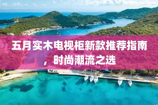 五月实木电视柜新款推荐指南，时尚潮流之选
