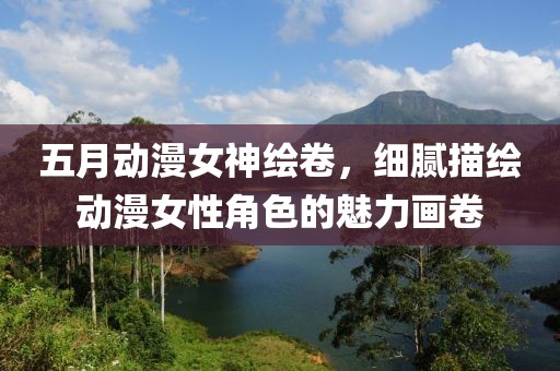五月动漫女神绘卷，细腻描绘动漫女性角色的魅力画卷