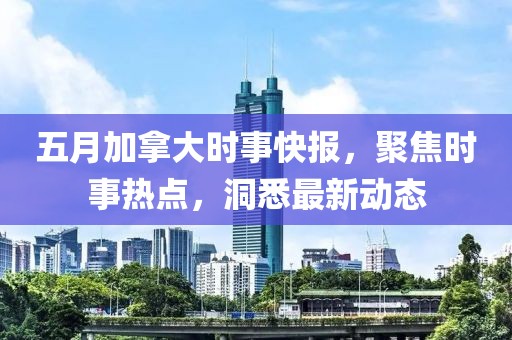 五月加拿大时事快报，聚焦时事热点，洞悉最新动态